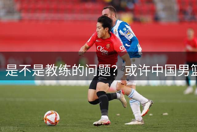 是不是教练的问题？或许中国男篮球员的实力更需反思
